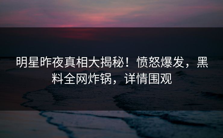 明星昨夜真相大揭秘！愤怒爆发，黑料全网炸锅，详情围观