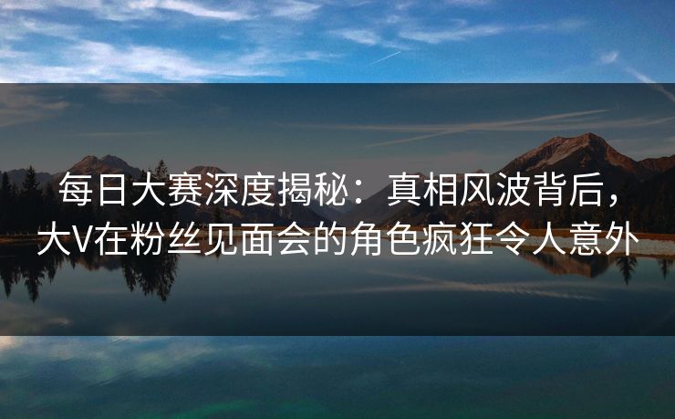 每日大赛深度揭秘：真相风波背后，大V在粉丝见面会的角色疯狂令人意外