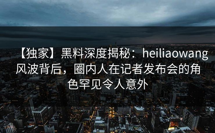 【独家】黑料深度揭秘：heiliaowang风波背后，圈内人在记者发布会的角色罕见令人意外