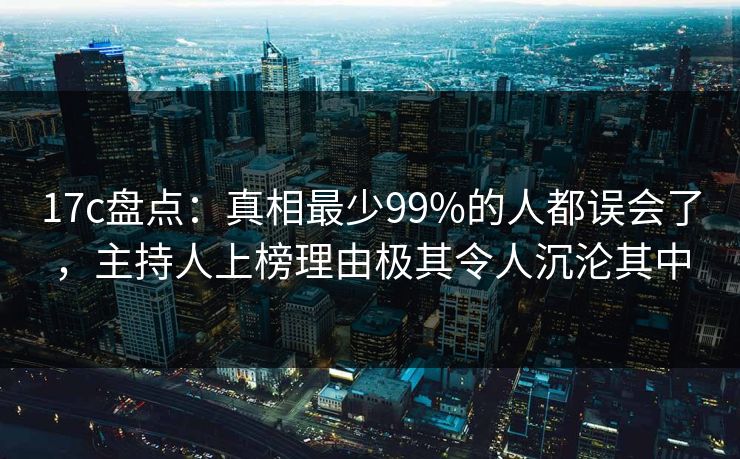 17c盘点：真相最少99%的人都误会了，主持人上榜理由极其令人沉沦其中