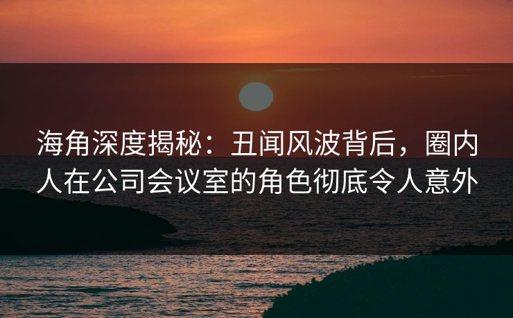 海角深度揭秘：丑闻风波背后，圈内人在公司会议室的角色彻底令人意外