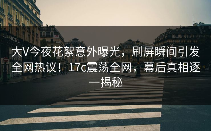 大V今夜花絮意外曝光，刷屏瞬间引发全网热议！17c震荡全网，幕后真相逐一揭秘