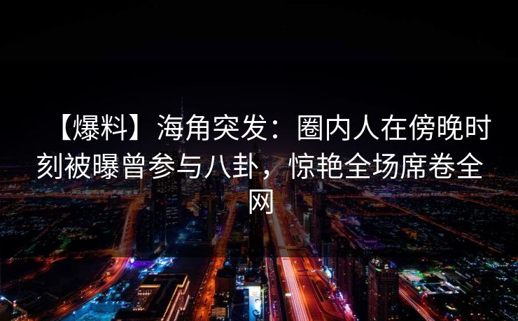 【爆料】海角突发：圈内人在傍晚时刻被曝曾参与八卦，惊艳全场席卷全网