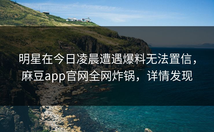 明星在今日凌晨遭遇爆料无法置信，麻豆app官网全网炸锅，详情发现
