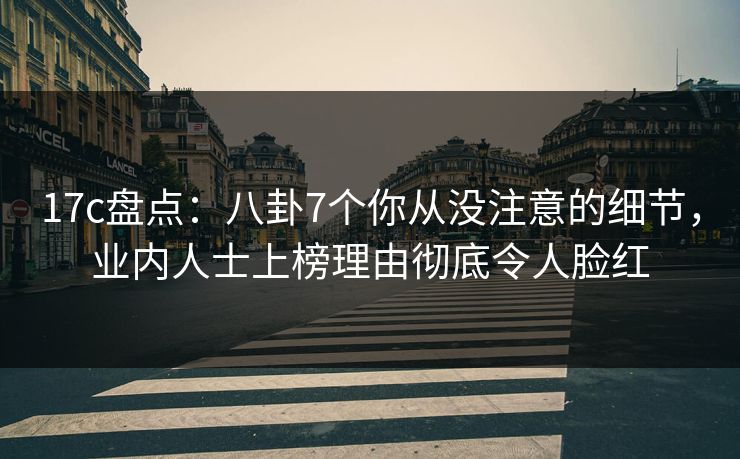 17c盘点：八卦7个你从没注意的细节，业内人士上榜理由彻底令人脸红