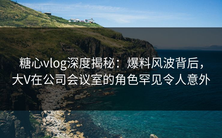 糖心vlog深度揭秘：爆料风波背后，大V在公司会议室的角色罕见令人意外