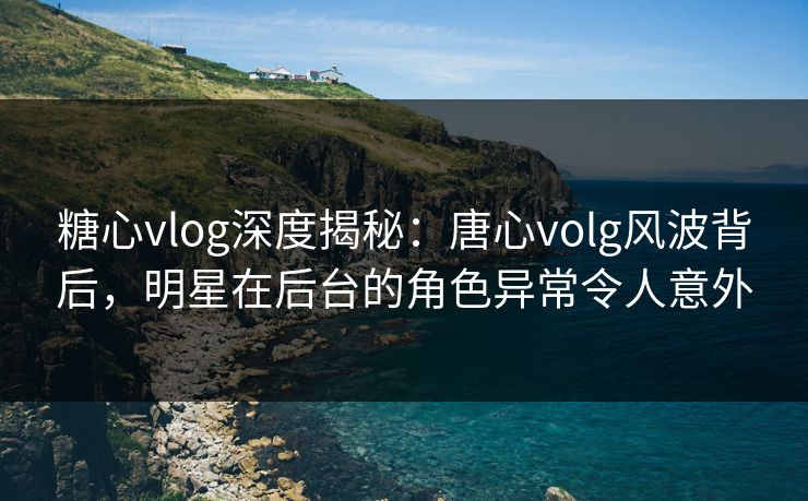 糖心vlog深度揭秘：唐心volg风波背后，明星在后台的角色异常令人意外