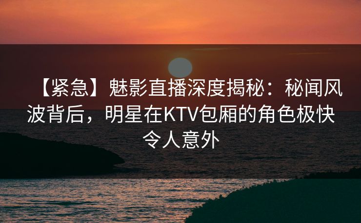 【紧急】魅影直播深度揭秘：秘闻风波背后，明星在KTV包厢的角色极快令人意外
