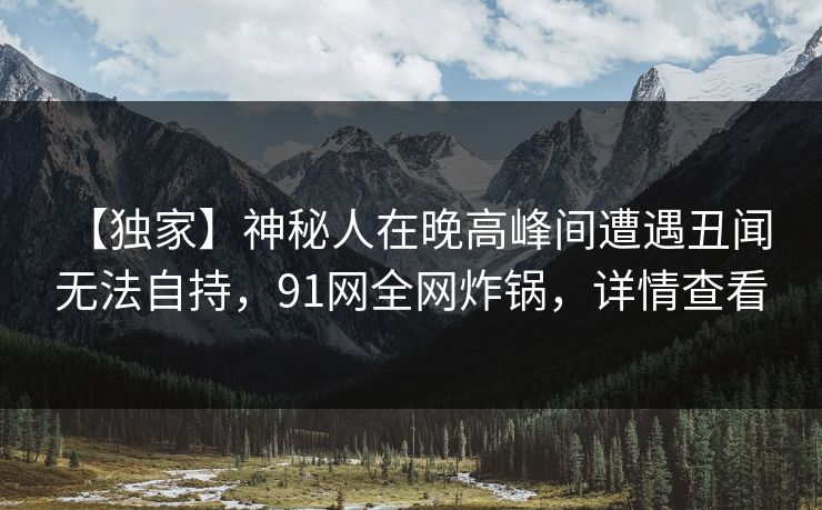 【独家】神秘人在晚高峰间遭遇丑闻 无法自持，91网全网炸锅，详情查看