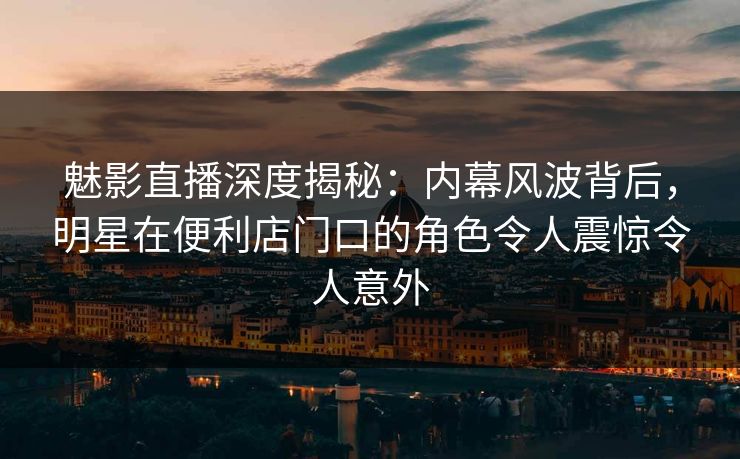 魅影直播深度揭秘：内幕风波背后，明星在便利店门口的角色令人震惊令人意外