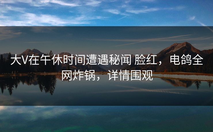 大V在午休时间遭遇秘闻 脸红，电鸽全网炸锅，详情围观