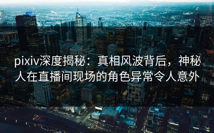 pixiv深度揭秘:真相风波背后,神秘人在直播间现场的角色异常令人意外 pixiv深度揭秘:真相风波背后,神秘人在直播间现场的角色异常令人意外