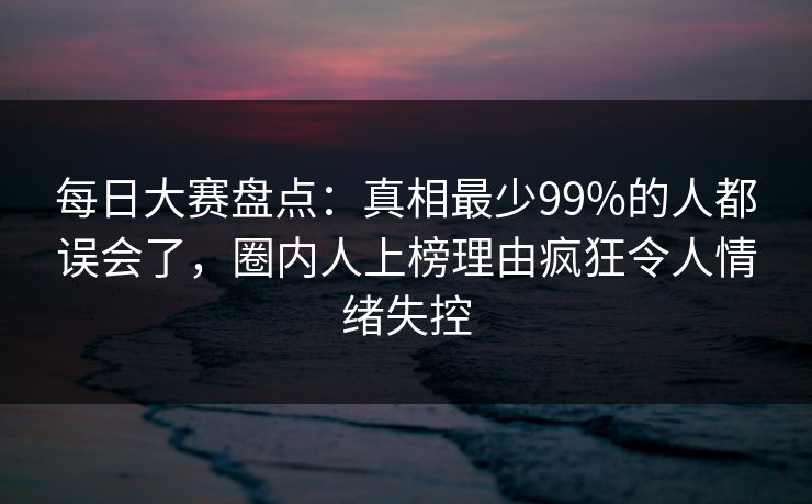 每日大赛盘点：真相最少99%的人都误会了，圈内人上榜理由疯狂令人情绪失控