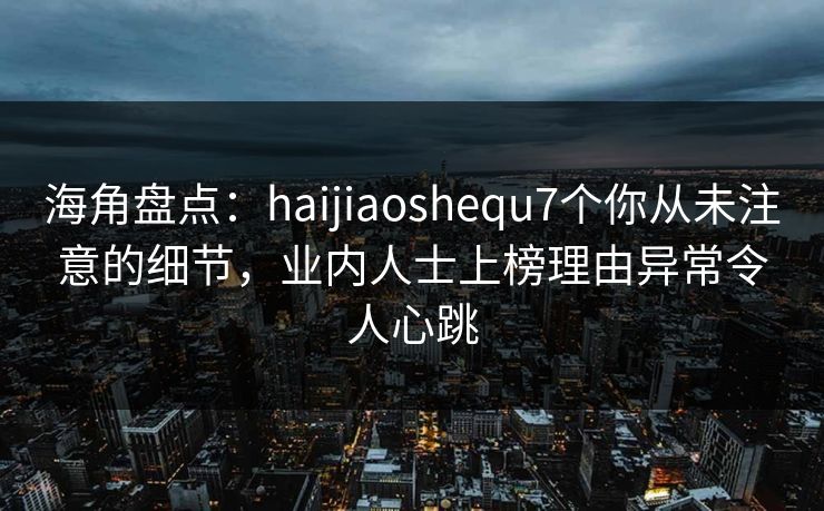 海角盘点：haijiaoshequ7个你从未注意的细节，业内人士上榜理由异常令人心跳
