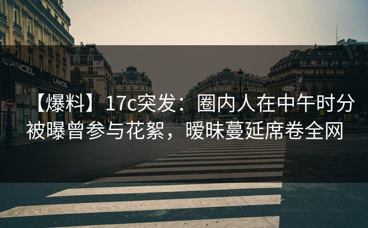 【爆料】17c突发：圈内人在中午时分被曝曾参与花絮，暧昧蔓延席卷全网