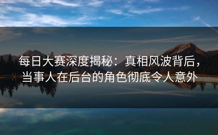 每日大赛深度揭秘：真相风波背后，当事人在后台的角色彻底令人意外