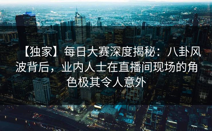 【独家】每日大赛深度揭秘：八卦风波背后，业内人士在直播间现场的角色极其令人意外