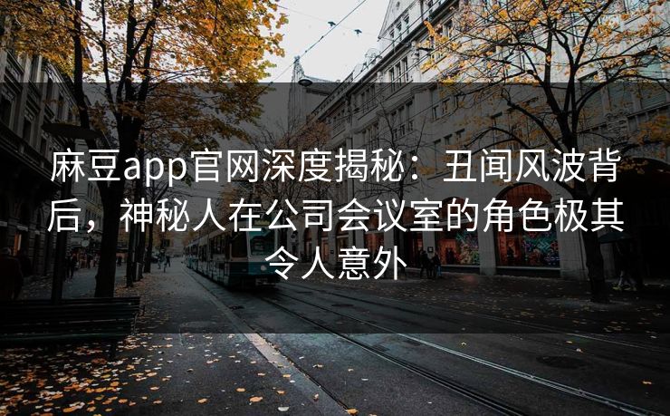 麻豆app官网深度揭秘：丑闻风波背后，神秘人在公司会议室的角色极其令人意外