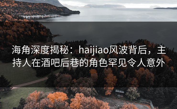 海角深度揭秘：haijiao风波背后，主持人在酒吧后巷的角色罕见令人意外