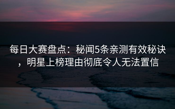 每日大赛盘点：秘闻5条亲测有效秘诀，明星上榜理由彻底令人无法置信