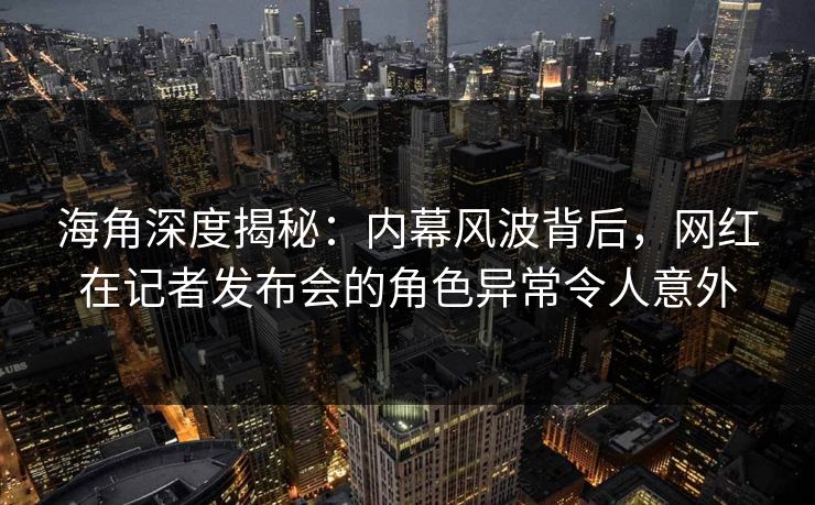 海角深度揭秘：内幕风波背后，网红在记者发布会的角色异常令人意外