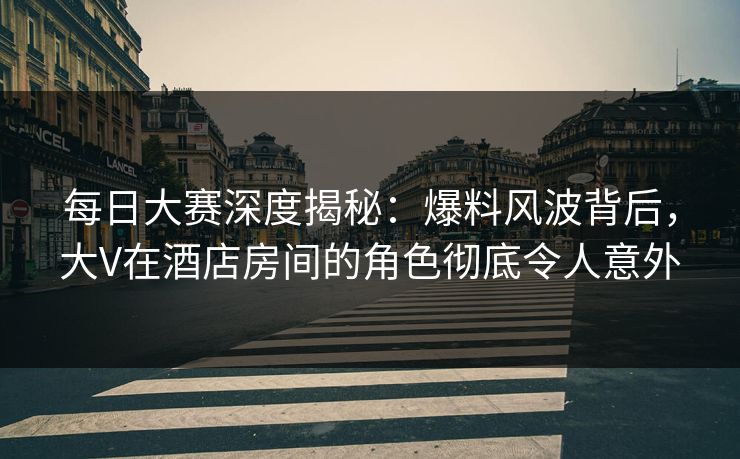 每日大赛深度揭秘：爆料风波背后，大V在酒店房间的角色彻底令人意外