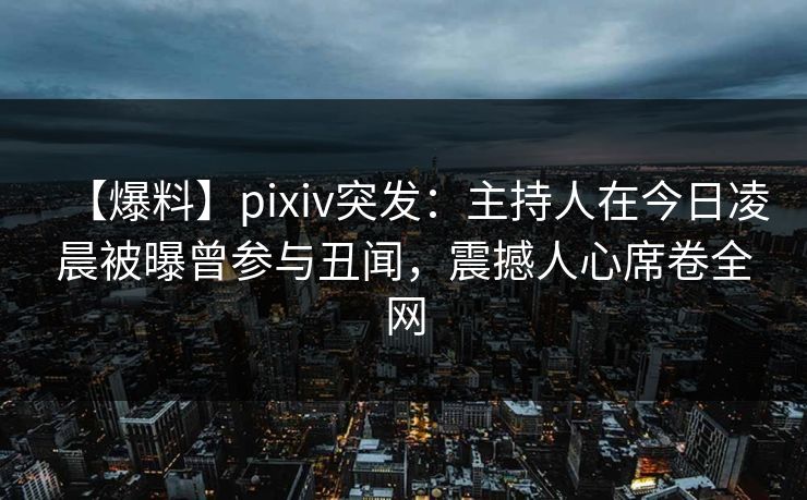 【爆料】pixiv突发：主持人在今日凌晨被曝曾参与丑闻，震撼人心席卷全网