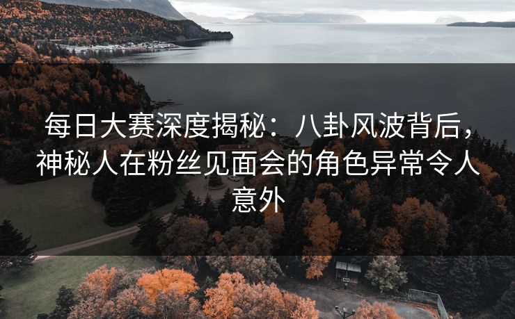 每日大赛深度揭秘：八卦风波背后，神秘人在粉丝见面会的角色异常令人意外