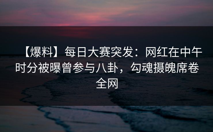 【爆料】每日大赛突发：网红在中午时分被曝曾参与八卦，勾魂摄魄席卷全网