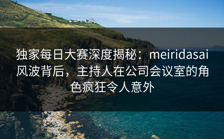 独家每日大赛深度揭秘：meiridasai风波背后，主持人在公司会议室的角色疯狂令人意外