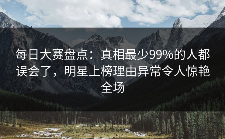每日大赛盘点：真相最少99%的人都误会了，明星上榜理由异常令人惊艳全场