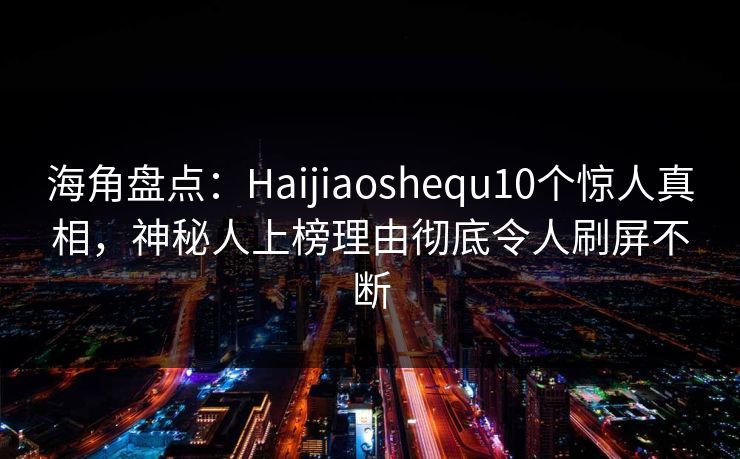 海角盘点：Haijiaoshequ10个惊人真相，神秘人上榜理由彻底令人刷屏不断