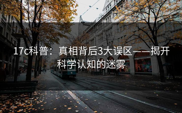 17c科普：真相背后3大误区——揭开科学认知的迷雾