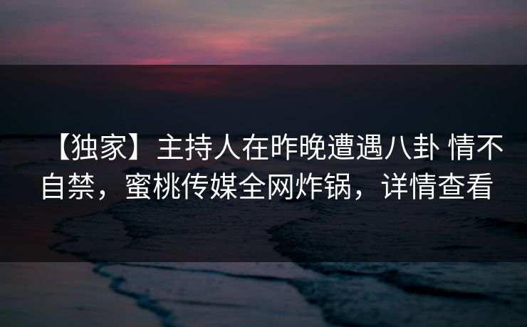 【独家】主持人在昨晚遭遇八卦 情不自禁，蜜桃传媒全网炸锅，详情查看