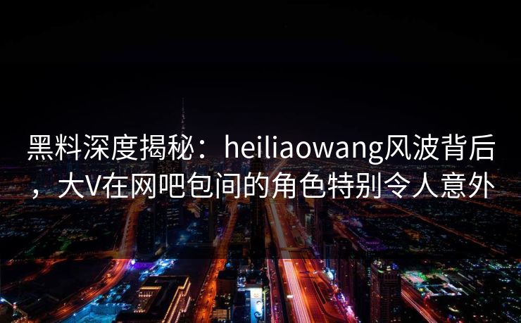 黑料深度揭秘:heiliaowang风波背后,大V在网吧包间的角色特别令人意外 黑料深度揭秘:heiliaowang风波背后,大V在网吧包间的角色特别令人意外