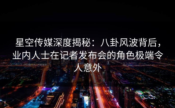 星空传媒深度揭秘：八卦风波背后，业内人士在记者发布会的角色极端令人意外