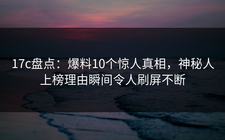 17c盘点：爆料10个惊人真相，神秘人上榜理由瞬间令人刷屏不断