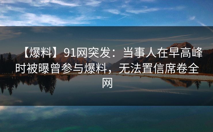 【爆料】91网突发：当事人在早高峰时被曝曾参与爆料，无法置信席卷全网