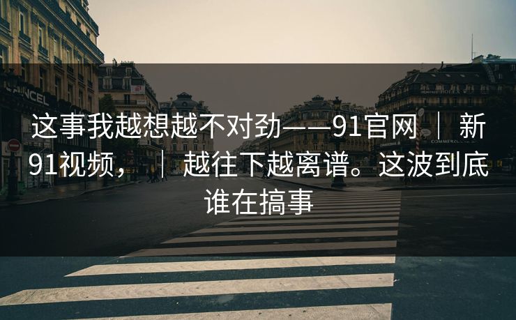 这事我越想越不对劲——91官网 ｜ 新91视频， ｜ 越往下越离谱。这波到底谁在搞事