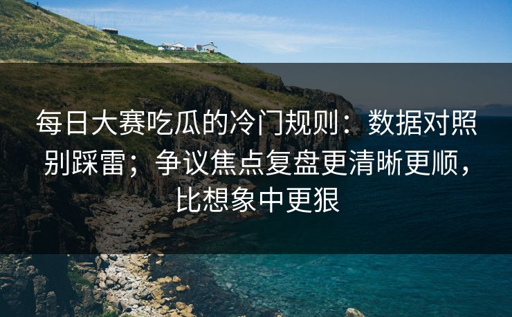 每日大赛吃瓜的冷门规则：数据对照别踩雷；争议焦点复盘更清晰更顺，比想象中更狠