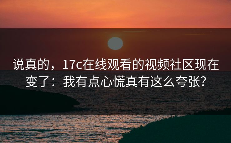 说真的，17c在线观看的视频社区现在变了：我有点心慌真有这么夸张？
