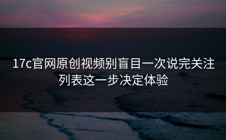 17c官网原创视频别盲目一次说完关注列表这一步决定体验