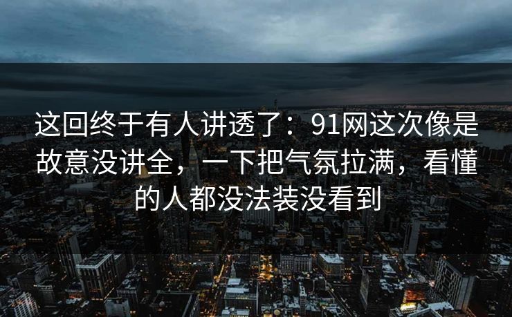 这回终于有人讲透了：91网这次像是故意没讲全，一下把气氛拉满，看懂的人都没法装没看到