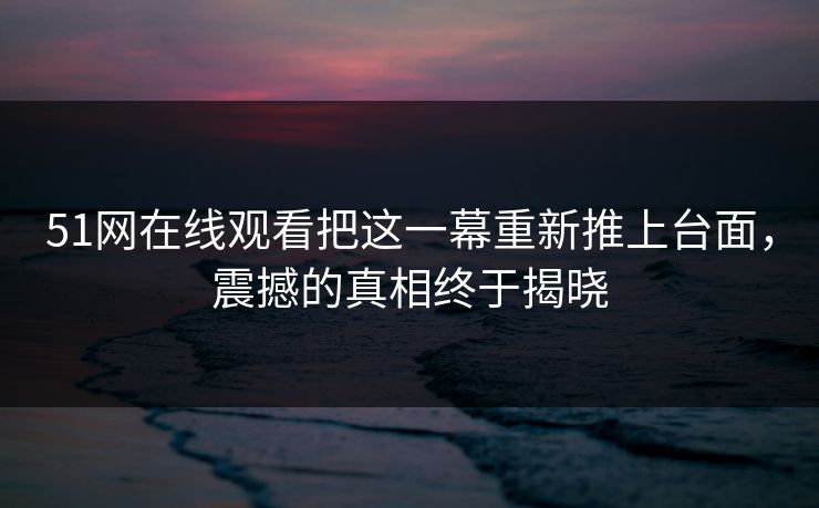 51网在线观看把这一幕重新推上台面，震撼的真相终于揭晓